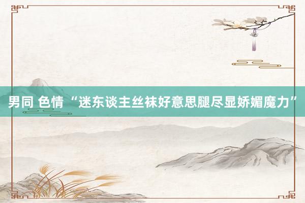 男同 色情 “迷东谈主丝袜好意思腿尽显娇媚魔力”