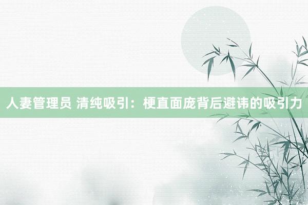 人妻管理员 清纯吸引：梗直面庞背后避讳的吸引力