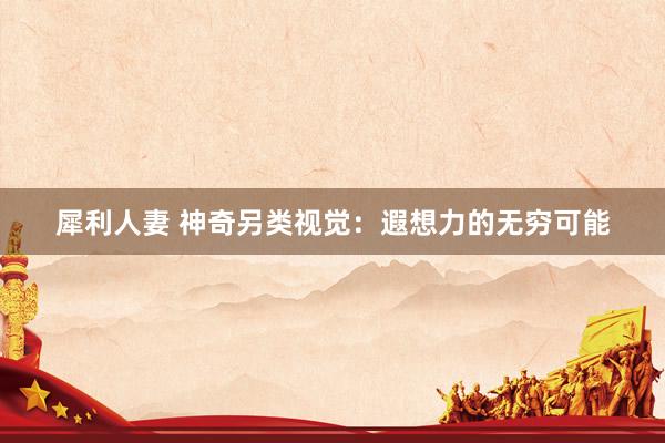 犀利人妻 神奇另类视觉：遐想力的无穷可能