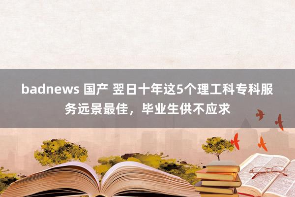 badnews 国产 翌日十年这5个理工科专科服务远景最佳，毕业生供不应求