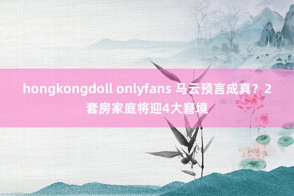 hongkongdoll onlyfans 马云预言成真？2套房家庭将迎4大窘境