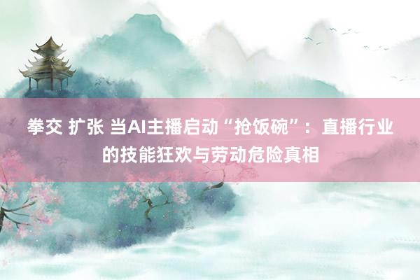 拳交 扩张 当AI主播启动“抢饭碗”：直播行业的技能狂欢与劳动危险真相