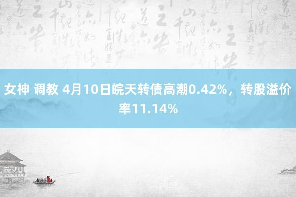 女神 调教 4月10日皖天转债高潮0.42%，转股溢价率11.14%