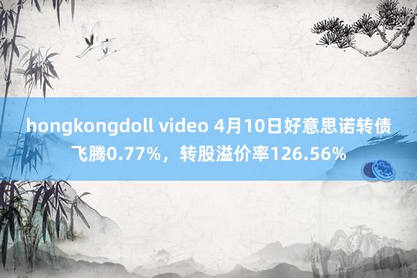 hongkongdoll video 4月10日好意思诺转债飞腾0.77%，转股溢价率126.56%