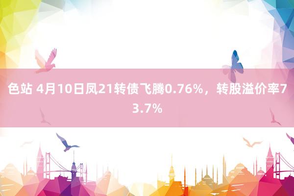 色站 4月10日凤21转债飞腾0.76%，转股溢价率73.7%