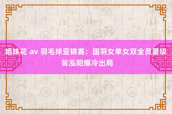 姐妹花 av 羽毛球亚锦赛：国羽女单女双全员晋级 翁泓阳爆冷出局
