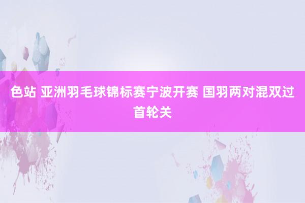 色站 亚洲羽毛球锦标赛宁波开赛 国羽两对混双过首轮关