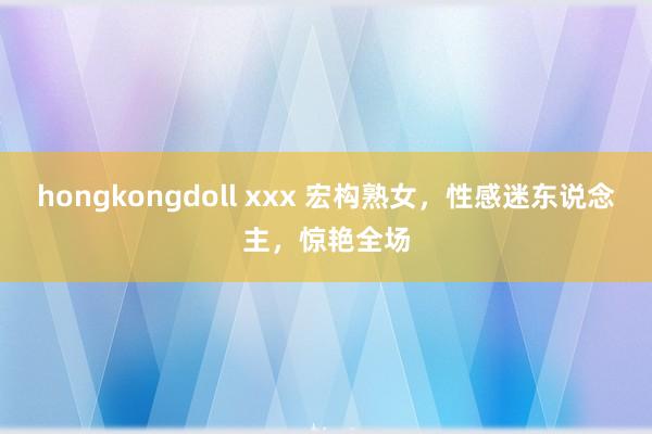 hongkongdoll xxx 宏构熟女，性感迷东说念主，惊艳全场