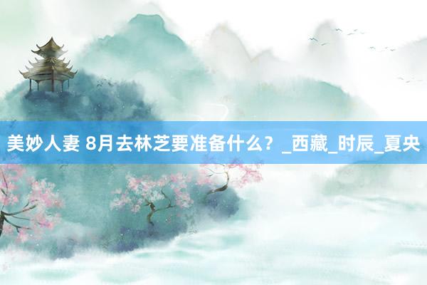 美妙人妻 8月去林芝要准备什么？_西藏_时辰_夏央