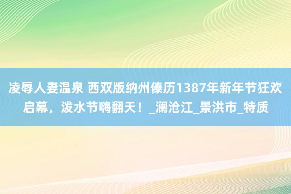 凌辱人妻温泉 西双版纳州傣历1387年新年节狂欢启幕，泼水节嗨翻天！_澜沧江_景洪市_特质