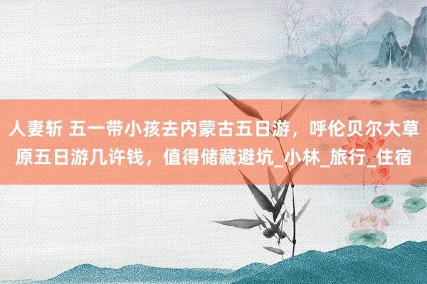 人妻斩 五一带小孩去内蒙古五日游，呼伦贝尔大草原五日游几许钱，值得储藏避坑_小林_旅行_住宿