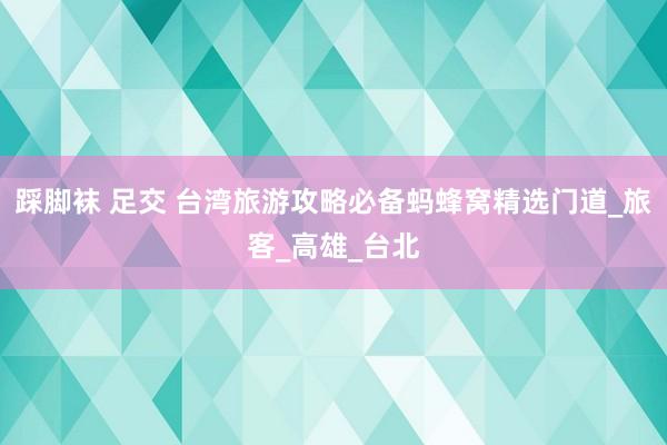 踩脚袜 足交 台湾旅游攻略必备蚂蜂窝精选门道_旅客_高雄_台北