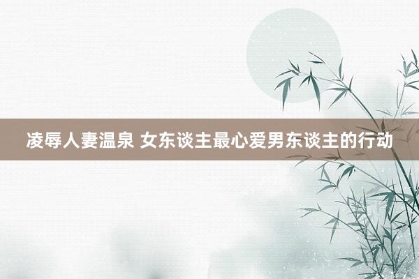 凌辱人妻温泉 女东谈主最心爱男东谈主的行动