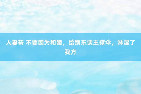 人妻斩 不要因为和睦，给别东谈主撑伞，淋湿了我方