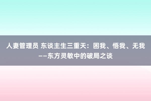 人妻管理员 东谈主生三重天：困我、悟我、无我——东方灵敏中的破局之谈