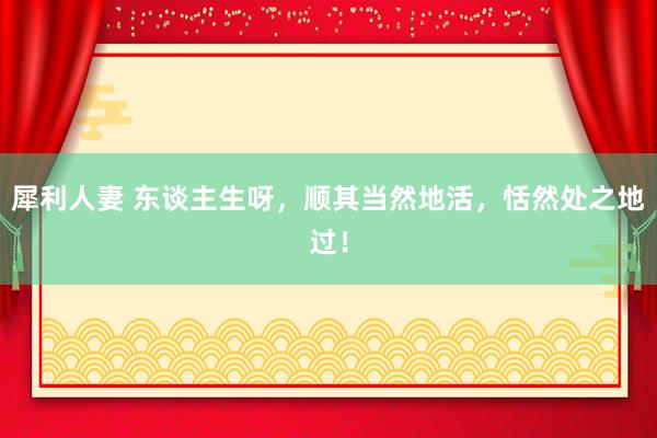 犀利人妻 东谈主生呀，顺其当然地活，恬然处之地过！