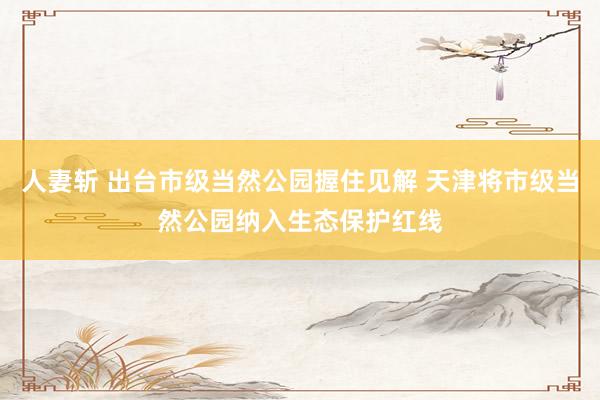 人妻斩 出台市级当然公园握住见解 天津将市级当然公园纳入生态保护红线
