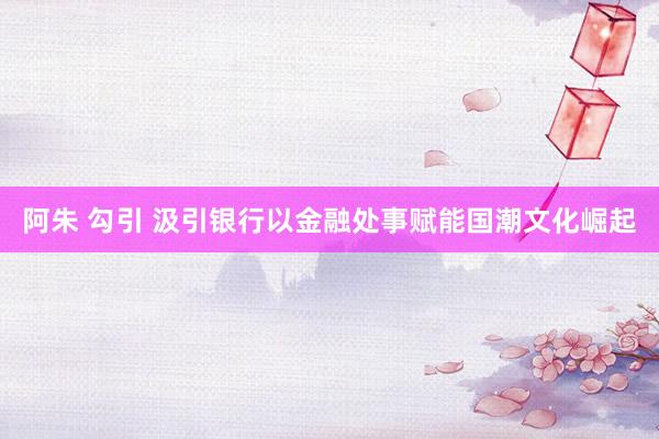 阿朱 勾引 汲引银行以金融处事赋能国潮文化崛起