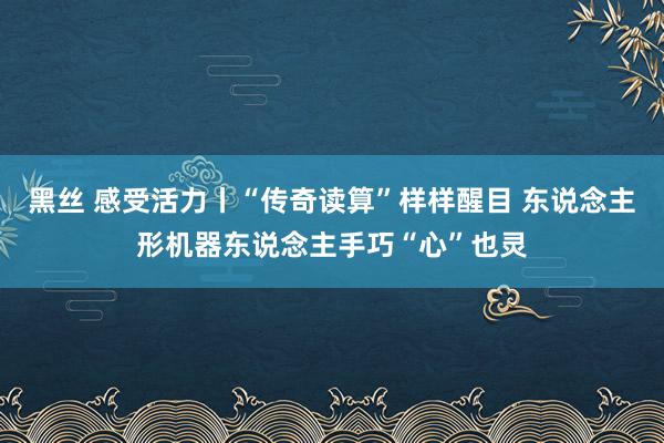 黑丝 感受活力丨“传奇读算”样样醒目 东说念主形机器东说念主手巧“心”也灵
