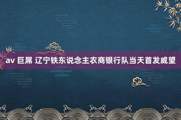 av 巨屌 辽宁铁东说念主农商银行队当天首发威望