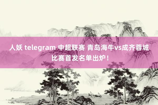 人妖 telegram 中超联赛 青岛海牛vs成齐蓉城 比赛首发名单出炉！