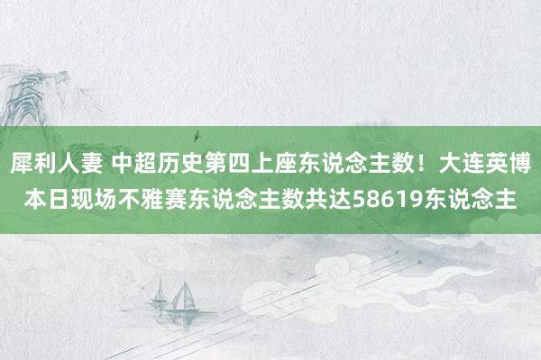 犀利人妻 中超历史第四上座东说念主数！大连英博本日现场不雅赛东说念主数共达58619东说念主
