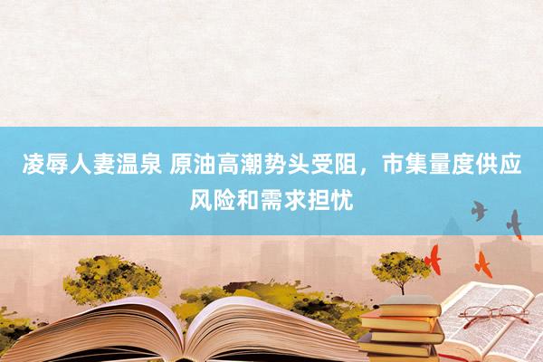 凌辱人妻温泉 原油高潮势头受阻，市集量度供应风险和需求担忧