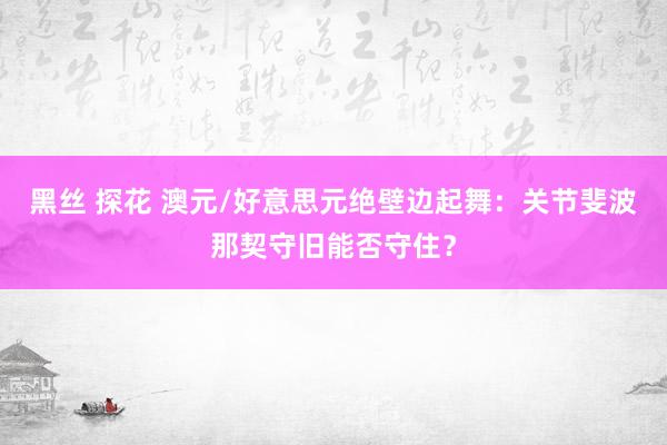 黑丝 探花 澳元/好意思元绝壁边起舞：关节斐波那契守旧能否守住？
