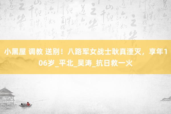 小黑屋 调教 送别！八路军女战士耿真湮灭，享年106岁_平北_吴涛_抗日救一火