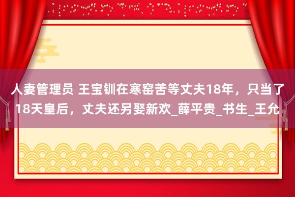 人妻管理员 王宝钏在寒窑苦等丈夫18年，只当了18天皇后，丈夫还另娶新欢_薛平贵_书生_王允