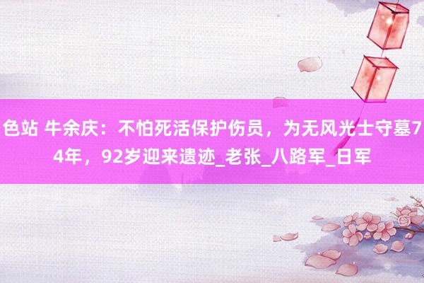 色站 牛余庆：不怕死活保护伤员，为无风光士守墓74年，92岁迎来遗迹_老张_八路军_日军