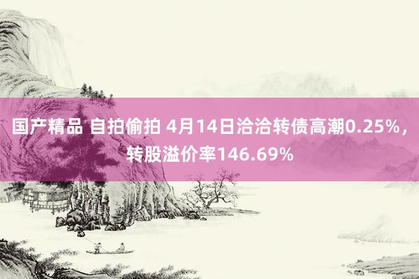 国产精品 自拍偷拍 4月14日洽洽转债高潮0.25%，转股溢价率146.69%