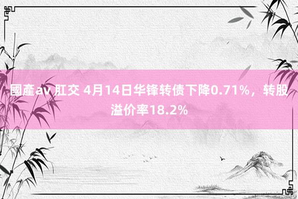 國產av 肛交 4月14日华锋转债下降0.71%，转股溢价率18.2%
