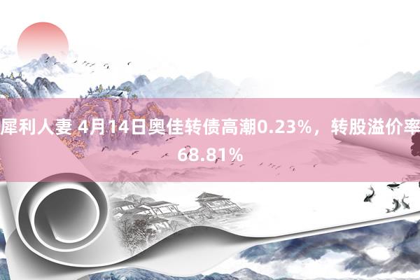 犀利人妻 4月14日奥佳转债高潮0.23%，转股溢价率68.81%