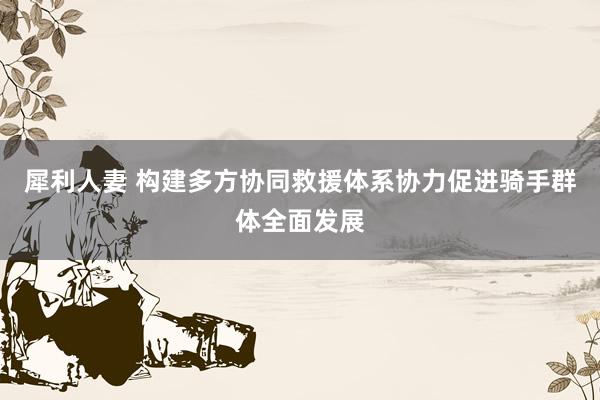 犀利人妻 构建多方协同救援体系协力促进骑手群体全面发展