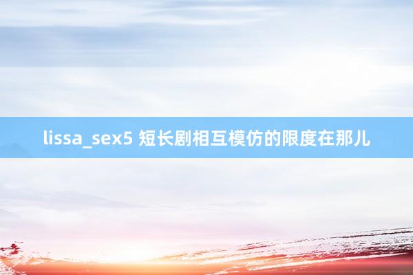 lissa_sex5 短长剧相互模仿的限度在那儿