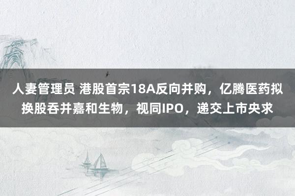 人妻管理员 港股首宗18A反向并购，亿腾医药拟换股吞并嘉和生物，视同IPO，递交上市央求