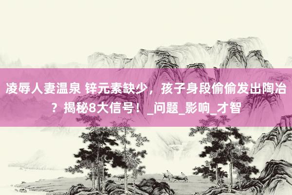 凌辱人妻温泉 锌元素缺少，孩子身段偷偷发出陶冶？揭秘8大信号！_问题_影响_才智