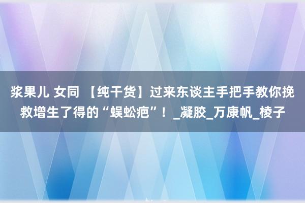 浆果儿 女同 【纯干货】过来东谈主手把手教你挽救增生了得的“蜈蚣疤”！_凝胶_万康帆_棱子