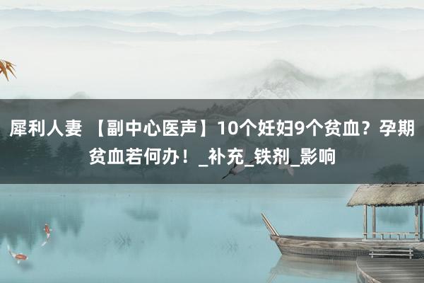 犀利人妻 【副中心医声】10个妊妇9个贫血？孕期贫血若何办！_补充_铁剂_影响