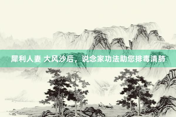 犀利人妻 大风沙后，说念家功法助您排毒清肺