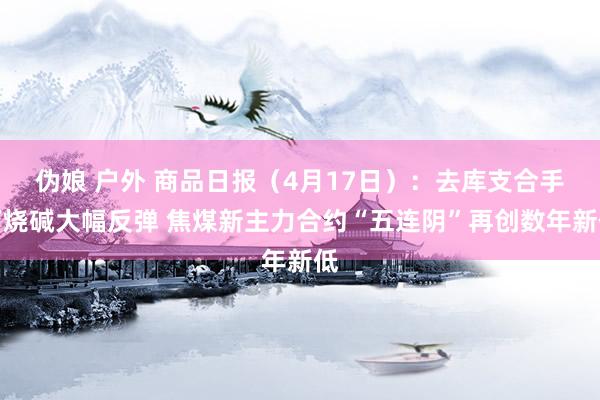 伪娘 户外 商品日报（4月17日）：去库支合手下烧碱大幅反弹 焦煤新主力合约“五连阴”再创数年新低