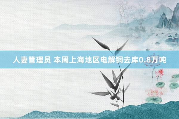 人妻管理员 本周上海地区电解铜去库0.8万吨