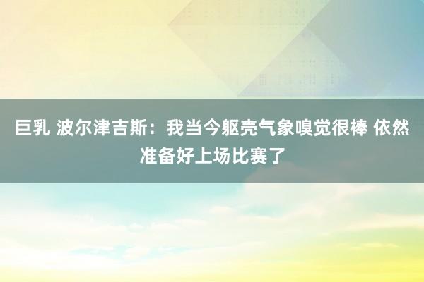 巨乳 波尔津吉斯：我当今躯壳气象嗅觉很棒 依然准备好上场比赛了