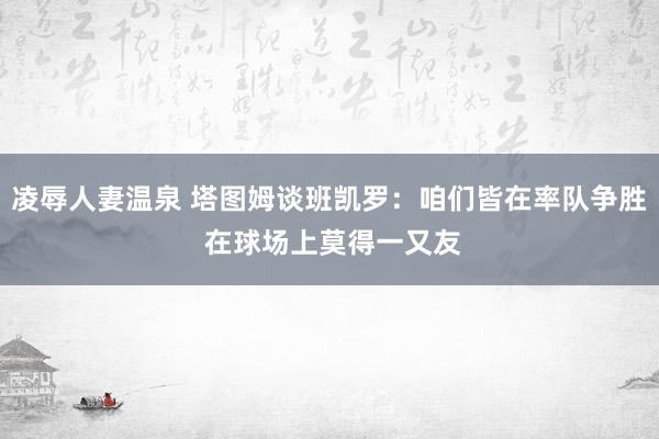 凌辱人妻温泉 塔图姆谈班凯罗：咱们皆在率队争胜 在球场上莫得一又友