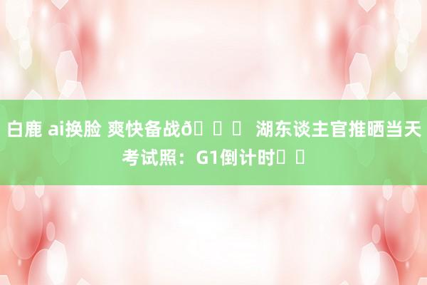 白鹿 ai换脸 爽快备战😎 湖东谈主官推晒当天考试照：G1倒计时⌛️