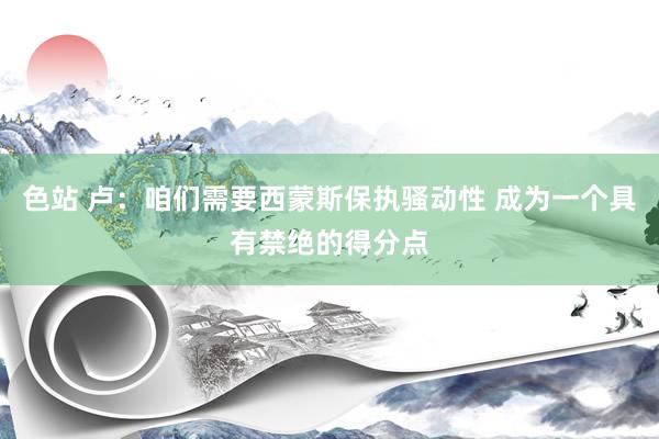 色站 卢：咱们需要西蒙斯保执骚动性 成为一个具有禁绝的得分点