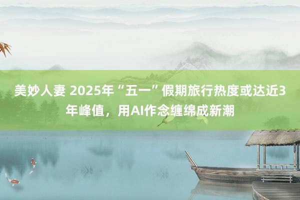 美妙人妻 2025年“五一”假期旅行热度或达近3年峰值，用AI作念缠绵成新潮