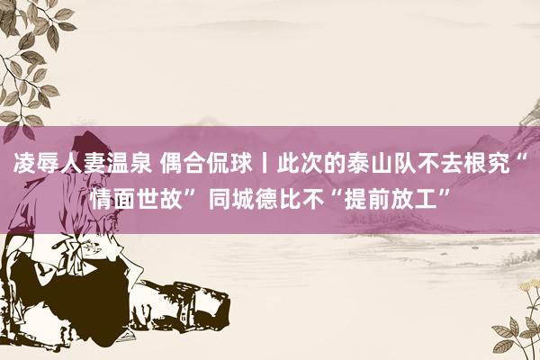 凌辱人妻温泉 偶合侃球丨此次的泰山队不去根究“情面世故” 同城德比不“提前放工”