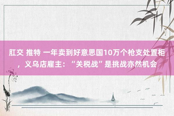 肛交 推特 一年卖到好意思国10万个枪支处置柜，义乌店雇主：“关税战”是挑战亦然机会